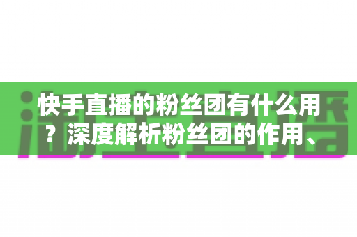 快手直播的粉丝团有什么用?深度解析粉丝团的作用、特权与运营价值 快手直播的粉丝团有什么用?深度解析粉丝团的作用、特权与运营价值