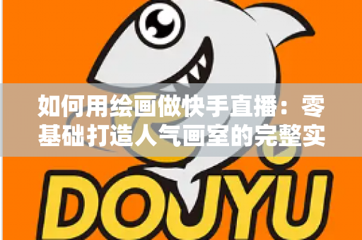 如何用绘画做快手直播：零基础打造人气画室的完整实战指南