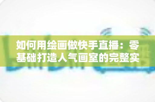 如何用绘画做快手直播：零基础打造人气画室的完整实战指南