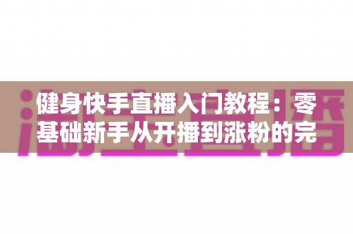 健身快手直播入门教程：零基础新手从开播到涨粉的完整实战指南