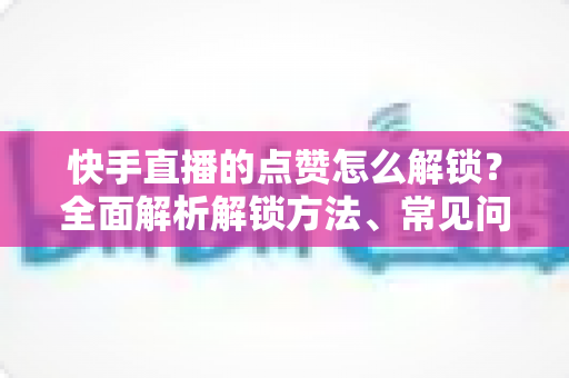 快手直播的点赞怎么解锁？全面解析解锁方法、常见问题与互动技巧