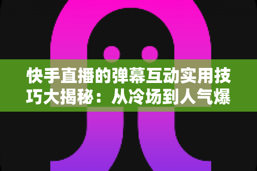快手直播的弹幕互动实用技巧大揭秘：从冷场到人气爆棚的实战指南