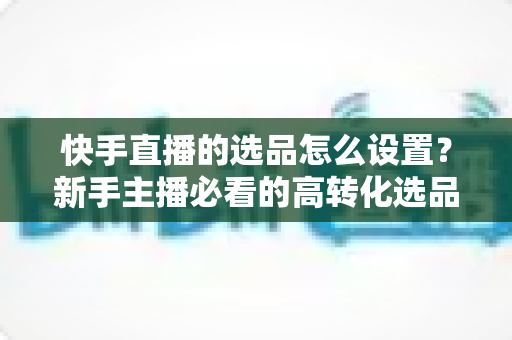 快手直播的选品怎么设置?新手主播必看的高转化选品实操全攻略 快手直播的选品怎么设置?新手主播必看的高转化选品实操全攻略