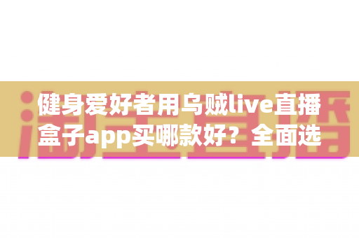 健身爱好者用乌贼live直播盒子app买哪款好？全面选购指南帮你一次搞懂