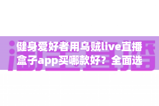 健身爱好者用乌贼live直播盒子app买哪款好？全面选购指南帮你一次搞懂