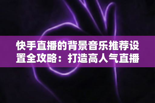 快手直播的背景音乐推荐设置全攻略:打造高人气直播间的必备实用指南 快手直播的背景音乐推荐设置全攻略:打造高人气直播间的必备实用指南