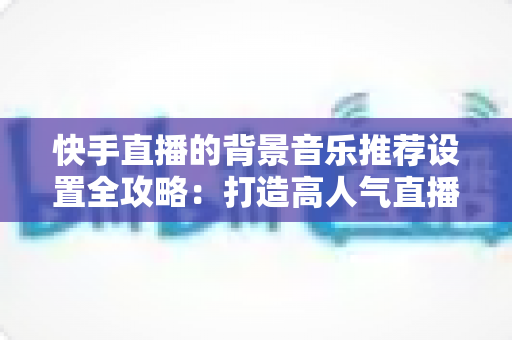 快手直播的背景音乐推荐设置全攻略:打造高人气直播间的必备实用指南 快手直播的背景音乐推荐设置全攻略:打造高人气直播间的必备实用指南