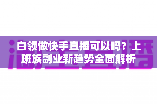 白领做快手直播可以吗？上班族副业新趋势全面解析