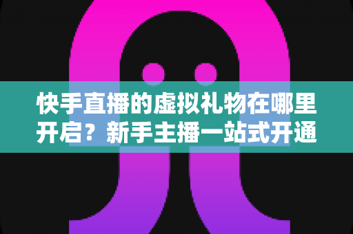 快手直播的虚拟礼物在哪里开启？新手主播一站式开通指南与运营技巧全解析
