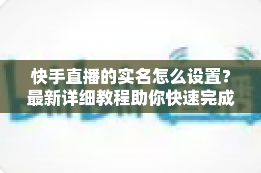 快手直播的实名怎么设置?最新详细教程助你快速完成实名认证,顺利开启直播之路 快手直播的实名怎么设置?最新详细教程助你快速完成实名认证,顺利开启直播之路