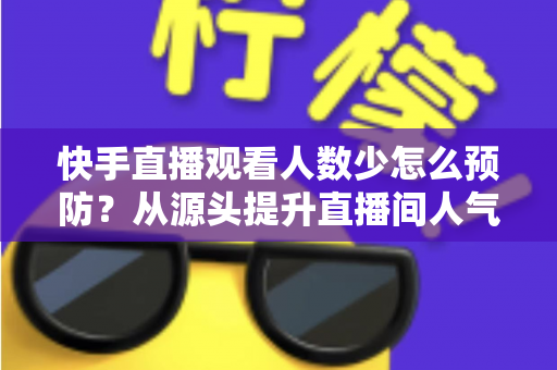 快手直播观看人数少怎么预防?从源头提升直播间人气的完整实战攻略 快手直播观看人数少怎么预防?从源头提升直播间人气的完整实战攻略