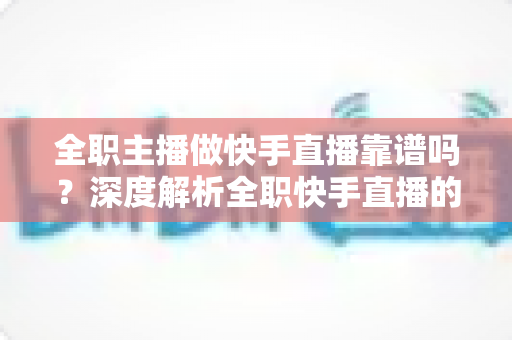 全职主播做快手直播靠谱吗？深度解析全职快手直播的真实收入、风险与前景