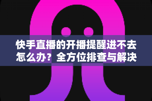 快手直播的开播提醒进不去怎么办？全方位排查与解决教程一次讲透