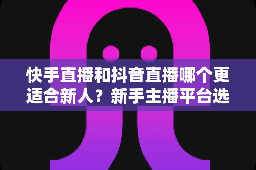 快手直播和抖音直播哪个更适合新人？新手主播平台选择深度解析与实战指南