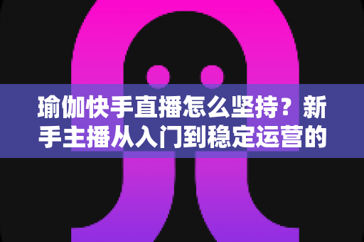 瑜伽快手直播怎么坚持？新手主播从入门到稳定运营的全面攻略