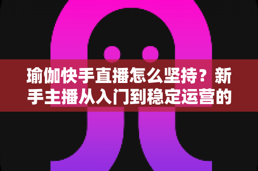 瑜伽快手直播怎么坚持？新手主播从入门到稳定运营的全面攻略