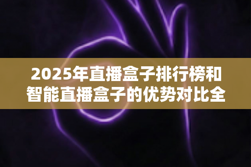 2025年直播盒子排行榜和智能直播盒子的优势对比全解析：选对设备让直播效果翻倍