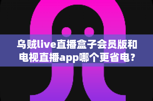 乌贼live直播盒子会员版和电视直播app哪个更省电？深度功耗对比与选购指南全解析