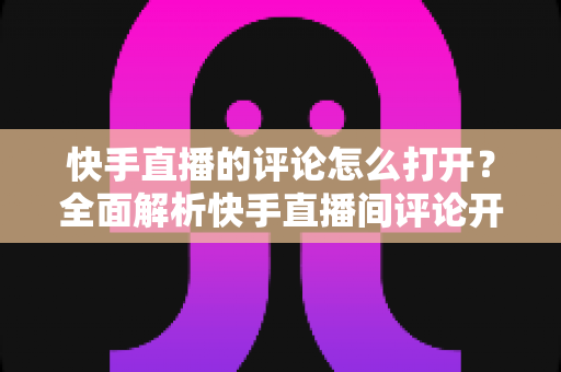 快手直播的评论怎么打开?全面解析快手直播间评论开启与设置方法 快手直播的评论怎么打开?全面解析快手直播间评论开启与设置方法