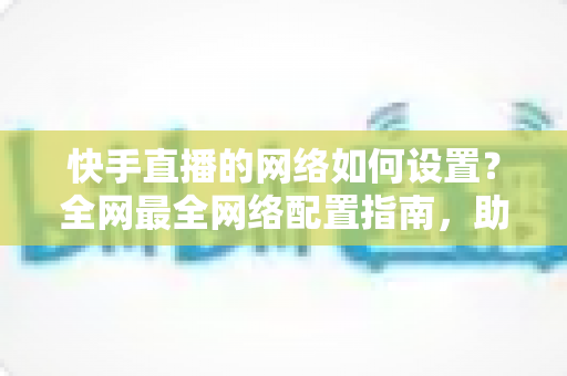 快手直播的网络如何设置?全网最全网络配置指南,助你直播流畅不卡顿 快手直播的网络如何设置?全网最全网络配置指南,助你直播流畅不卡顿
