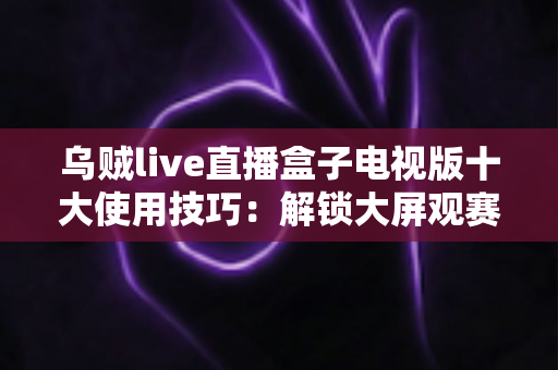 乌贼live直播盒子电视版十大使用技巧：解锁大屏观赛体验的完整进阶指南