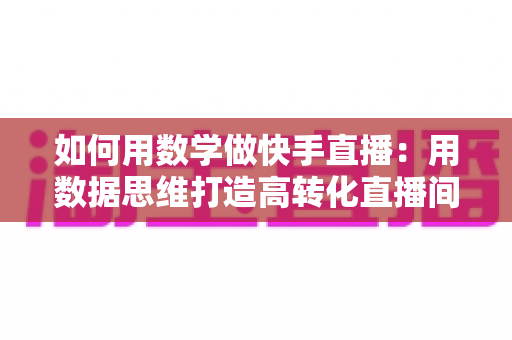 如何用数学做快手直播:用数据思维打造高转化直播间的实战指南 如何用数学做快手直播:用数据思维打造高转化直播间的实战指南