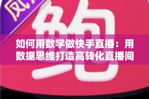 如何用数学做快手直播:用数据思维打造高转化直播间的实战指南 如何用数学做快手直播:用数据思维打造高转化直播间的实战指南