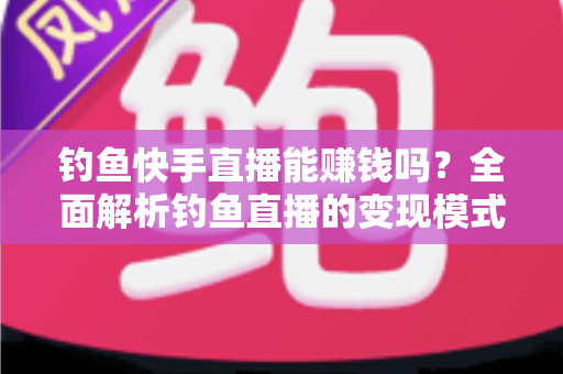 钓鱼快手直播能赚钱吗？全面解析钓鱼直播的变现模式、收入水平与起号实操指南