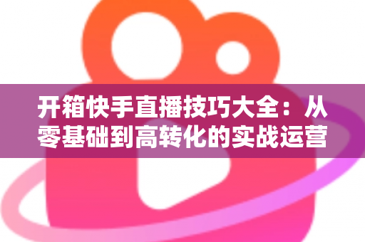 开箱快手直播技巧大全：从零基础到高转化的实战运营指南