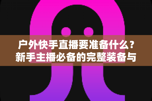 户外快手直播要准备什么?新手主播必备的完整装备与实战攻略指南 户外快手直播要准备什么?新手主播必备的完整装备与实战攻略指南