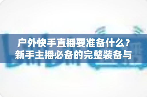 户外快手直播要准备什么?新手主播必备的完整装备与实战攻略指南 户外快手直播要准备什么?新手主播必备的完整装备与实战攻略指南