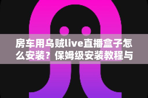 房车用乌贼live直播盒子怎么安装?保姆级安装教程与实用避坑指南 房车用乌贼live直播盒子怎么安装?保姆级安装教程与实用避坑指南