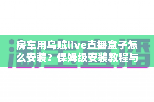 房车用乌贼live直播盒子怎么安装？保姆级安装教程与实用避坑指南