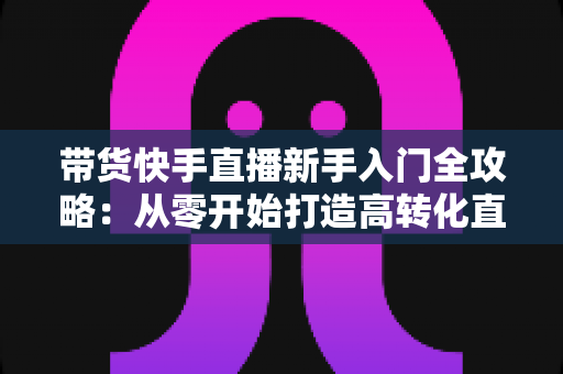 带货快手直播新手入门全攻略：从零开始打造高转化直播间的实战指南