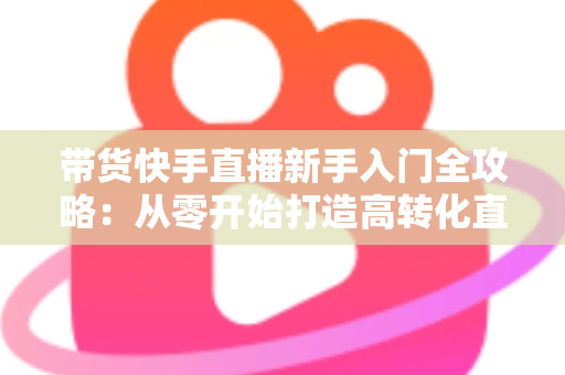 带货快手直播新手入门全攻略：从零开始打造高转化直播间的实战指南