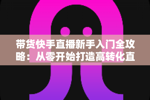 带货快手直播新手入门全攻略：从零开始打造高转化直播间的实战指南