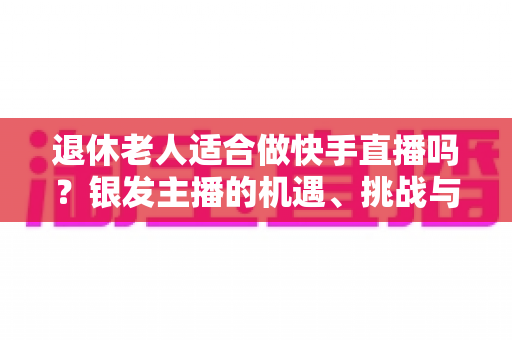 退休老人适合做快手直播吗？银发主播的机遇、挑战与实操指南全解析