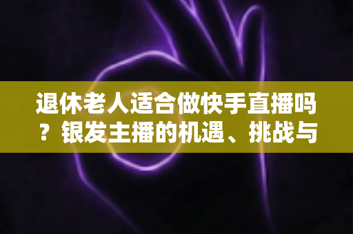 退休老人适合做快手直播吗？银发主播的机遇、挑战与实操指南全解析