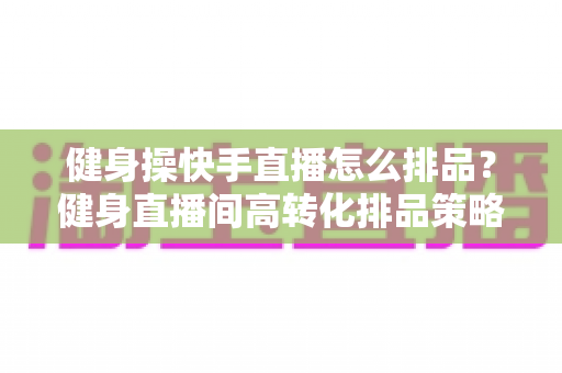 健身操快手直播怎么排品？健身直播间高转化排品策略与实操指南全解析