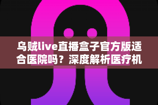 乌贼live直播盒子官方版适合医院吗?深度解析医疗机构直播设备选型与应用指南 乌贼live直播盒子官方版适合医院吗?深度解析医疗机构直播设备选型与应用指南
