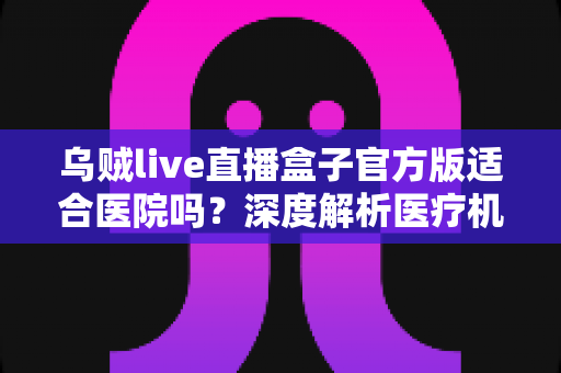 乌贼live直播盒子官方版适合医院吗？深度解析医疗机构直播设备选型与应用指南
