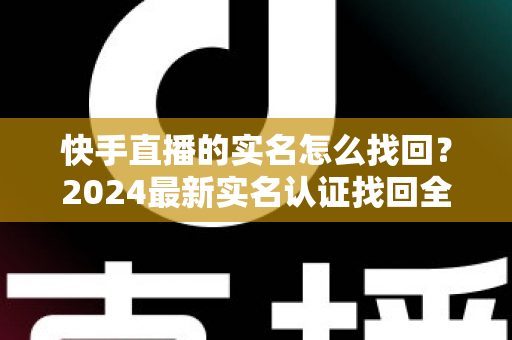 快手直播的实名怎么找回？2024最新实名认证找回全攻略，一步一图轻松搞定！