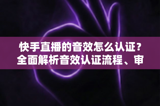 快手直播的音效怎么认证?全面解析音效认证流程、审核标准与实用技巧指南 快手直播的音效怎么认证?全面解析音效认证流程、审核标准与实用技巧指南