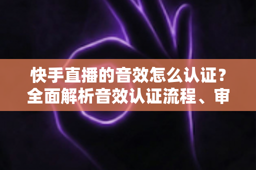 快手直播的音效怎么认证?全面解析音效认证流程、审核标准与实用技巧指南 快手直播的音效怎么认证?全面解析音效认证流程、审核标准与实用技巧指南