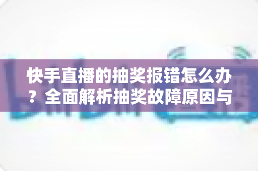 快手直播的抽奖报错怎么办?全面解析抽奖故障原因与高效解决指南 快手直播的抽奖报错怎么办?全面解析抽奖故障原因与高效解决指南