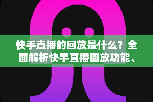 快手直播的回放是什么?全面解析快手直播回放功能、查看方法与实用技巧 快手直播的回放是什么?全面解析快手直播回放功能、查看方法与实用技巧