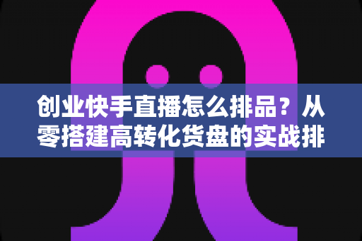 创业快手直播怎么排品?从零搭建高转化货盘的实战排品全攻略 创业快手直播怎么排品?从零搭建高转化货盘的实战排品全攻略