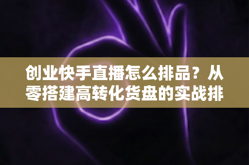 创业快手直播怎么排品?从零搭建高转化货盘的实战排品全攻略 创业快手直播怎么排品?从零搭建高转化货盘的实战排品全攻略