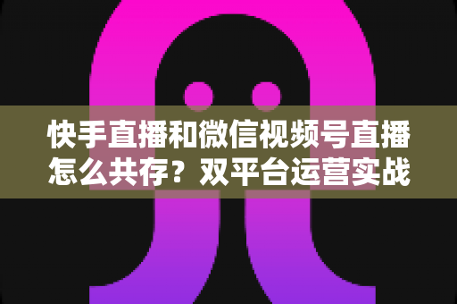 快手直播和微信视频号直播怎么共存?双平台运营实战指南与避坑手册 快手直播和微信视频号直播怎么共存?双平台运营实战指南与避坑手册