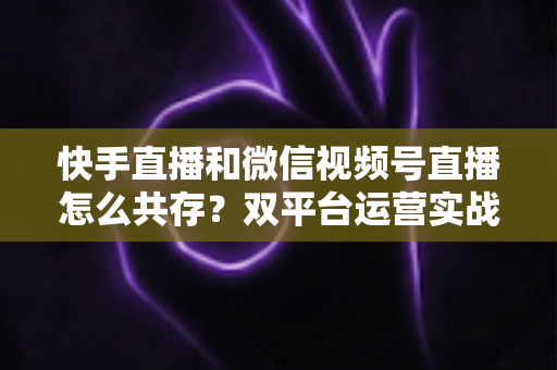 快手直播和微信视频号直播怎么共存?双平台运营实战指南与避坑手册 快手直播和微信视频号直播怎么共存?双平台运营实战指南与避坑手册